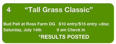 4            “Tall Grass Classic”

Bud Pell at Ross Farm DG   $10 entry/$15 entry +disc
Saturday, July 14th             9 am Check in    
                              *RESULTS POSTED       
