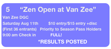 5         “Zen Open at Van Zee”
Van Zee DGC 
Saturday Aug 11th         $10 entry/$15 entry +disc  (First 36 entrants)   Priority to Season Pass Holders               9:00 am Check in             FULL!
                               *RESULTS POSTED
