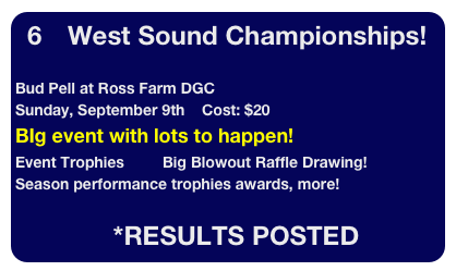 6      West Sound Championships!

Bud Pell at Ross Farm DGC
Sunday, September 9th    Cost: $20 
BIg event with lots to happen!  
Event Trophies         Big Blowout Raffle Drawing!
Season performance trophies awards, more!

                       *RESULTS POSTED